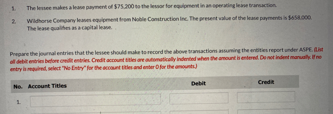 1.
2.
The lessee makes a lease payment of $75,200 to the lessor for equipment in an operating lease transaction.
Wildhorse Company leases equipment from Noble Construction Inc. The present value of the lease payments is $658,000.
The lease qualifies as a capital lease..
Prepare the journal entries that the lessee should make to record the above transactions assuming the entities report under ASPE. (List
all debit entries before credit entries. Credit account titles are automatically indented when the amount is entered. Do not indent manually. If no
entry is required, select "No Entry" for the account titles and enter O for the amounts.)
No. Account Titles
1.
Debit
Credit