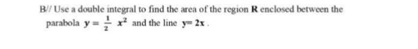B// Use a double integral to find the area of the region R enclosed between the
parabola y = x? and the line y= 2x.
