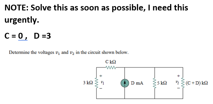 NOTE: Solve this as soon as possible, I need this
urgently.
C = 0, D=3
Determine the voltages vz and vz in the circuit shown below.
C kQ
3 k
D mA
5 k2
ņ {(C +D) k2
ww
