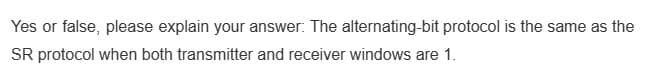 Yes or false, please explain your answer: The alternating-bit protocol is the same as the
SR protocol when both transmitter and receiver windows are 1.