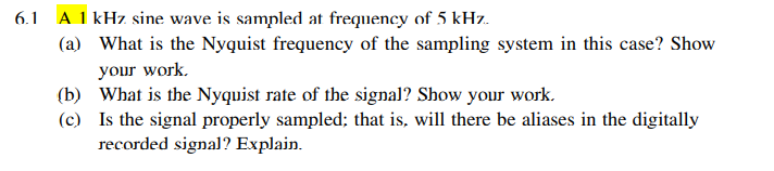6.1 A 1 kHz sine wave is sampled at frequency of 5 kHz.
(a) What is the Nyquist frequency of the sampling system in this case? Show
your work.
(b) What is the Nyquist rate of the signal? Show your work.
(c) Is the signal properly sampled; that is, will there be aliases in the digitally
recorded signal? Explain.
