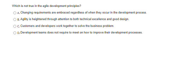 Which is not true in the agile development principles?
O A. Changing requirements are embraced regardless of when they occur in the development process.
B. Agility is heightened through attention to both technical excellence and good design.
OC. Customers and developers work together to solve the business problem.
OD. Development teams does not require to meet on how to improve their development processes.
