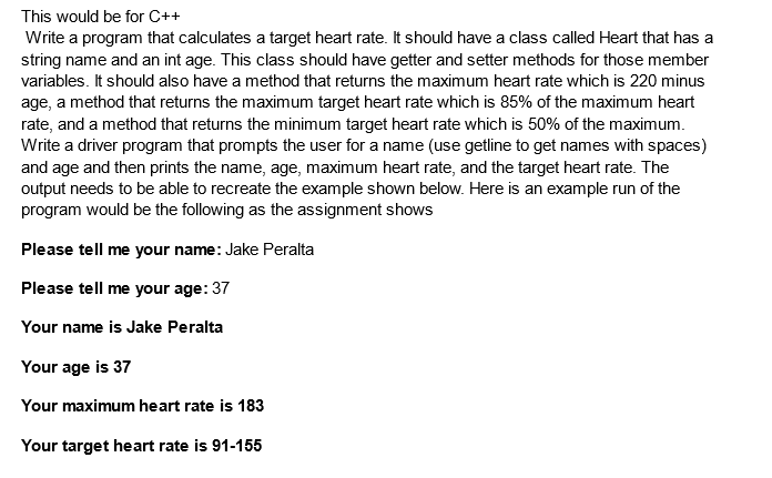 This would be for C++
Write a program that calculates a target heart rate. It should have a class called Heart that has a
string name and an int age. This class should have getter and setter methods for those member
variables. It should also have a method that returns the maximum heart rate which is 220 minus
age, a method that returns the maximum target heart rate which is 85% of the maximum heart
rate, and a method that returns the minimum target heart rate which is 50% of the maximum.
Write a driver program that prompts the user for a name (use getline to get names with spaces)
and age and then prints the name, age, maximum heart rate, and the target heart rate. The
output needs to be able to recreate the example shown below. Here is an example run of the
program would be the following as the assignment shows
Please tell me your name: Jake Peralta
Please tell me your age: 37
Your name is Jake Peralta
Your age is 37
Your maximum heart rate is 183
Your target heart rate is 91-155