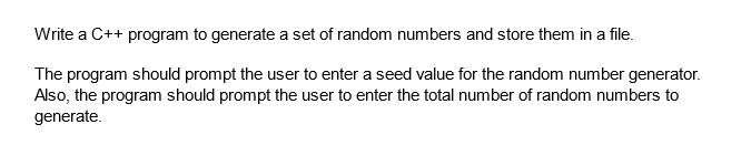 Write a C++ program to generate a set of random numbers and store them in a file.
The program should prompt the user to enter a seed value for the random number generator.
Also, the program should prompt the user to enter the total number of random numbers to
generate.