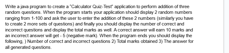 Write a java program to create a "Calculator Quiz-Test" application to perform addition of three
random questions. When the program starts your application should display 2 random numbers
ranging from 1-100 and ask the user to enter the addition of these 2 numbers (similarly you have
to create 2 more sets of questions) and finally you should display the number of correct and
incorrect questions and display the total marks as well. A correct answer will earn 10 marks and
an incorrect answer will get - 5 (negative mark). When the program ends you should display the
following, ) Number of correct and incorrect questions 2) Total marks obtained 3) The answer for
all generated questions.