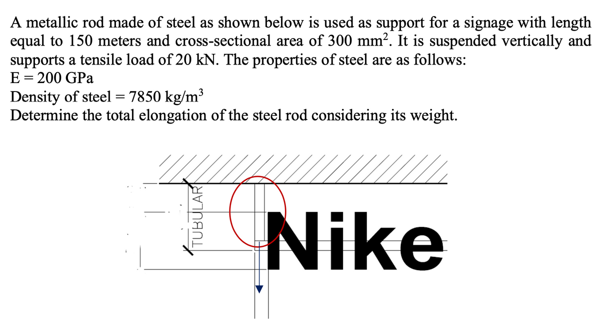 A metallic rod made of steel as shown below is used as support for a signage with length
equal to 150 meters and cross-sectional area of 300 mm². It is suspended vertically and
supports a tensile load of 20 kN. The properties of steel are as follows:
E = 200 GPa
3
Density of steel = 7850 kg/m
Determine the total elongation of the steel rod considering its weight.
Nike
TUBULAR