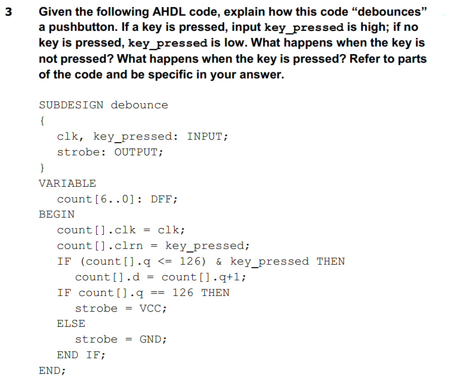 3
Given the following AHDL code, explain how this code "debounces"
a pushbutton. If a key is pressed, input key_pressed is high; if no
key is pressed, key_pressed is low. What happens when the key is
not pressed? What happens when the key is pressed? Refer to parts
of the code and be specific in your answer.
SUBDESIGN debounce
{
clk, key_pressed: INPUT;
strobe: OUTPUT;
count [6..0]: DFF;
count [].clk = clk;
count [].clrn = key_pressed;
IF (count [].q <= 126) & key_pressed THEN
count [].d = count [].q+1;
IF count [].q
==
126 THEN
strobe VCC;
=
ELSE
strobe = GND;
END IF;
}
VARIABLE
BEGIN
END;