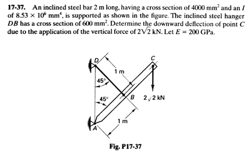17-37. An inclined steel bar 2 m long, having a cross section of 4000 mm² and an I
of 8.53 x 10° mm“, is supported as shown in the figure. The inclined steel hanger
DB has a cross section of 600 mm². Determine the downward deflection of point C
due to the application of the vertical force of 2V2 kN. Let E = 200 GPa.
1 m
45
B 2,2 kN
1m
Fig. P17-37
