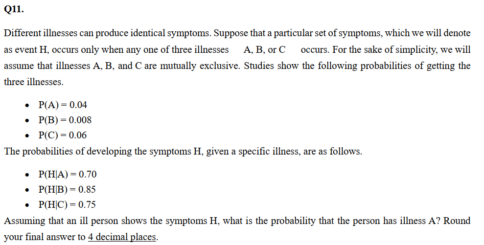 Q11.
Different illnesses can produce identical symptoms. Suppose that a particular set of symptoms, which we will denote
as event H, occurs only when any one of three illnesses A, B, or C occurs. For the sake of simplicity, we will
assume that illnesses A, B, and C are mutually exclusive. Studies show the following probabilities of getting the
three illnesses.
P(A) = 0.04
P(B) = 0.008
P(C) = 0.06
The probabilities of developing the symptoms H, given a specific illness, are as follows.
P(HA) = 0.70
P(HB) = 0.85
P(H|C) = 0.75
Assuming that an ill person shows the symptoms H, what is the probability that the person has illness A? Round
your final answer to 4 decimal places.