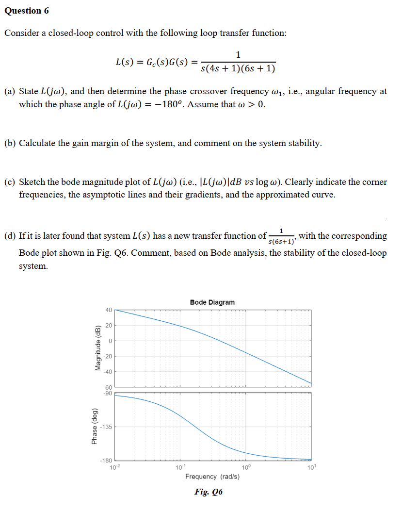 Question 6
Consider a closed-loop control with the following loop transfer function:
1
L(s) = Ge(s)G(s) =
s(4s + 1)(6s + 1)
(a) State L(jw), and then determine the phase crossover frequency @₁, i.e., angular frequency at
which the phase angle of L(jw) = -180°. Assume that w > 0.
(b) Calculate the gain margin of the system, and comment on the system stability.
(c) Sketch the bode magnitude plot of L(jw) (i.e., |L(jw)|dB vs log w). Clearly indicate the corner
frequencies, the asymptotic lines and their gradients, and the approximated curve.
with the corresponding
(d) If it is later found that system L(s) has a new transfer function of
s(6s+1)'
Bode plot shown in Fig. Q6. Comment, based on Bode analysis, the stability of the closed-loop
system.
Bode Diagram
40
20
0
Magnitude (dB)
Phase (deg)
-20
-40
-60
-90
-135
-180
10-²
10-1
Frequency (rad/s)
Fig. Q6
10⁰
10¹