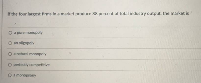 If the four largest firms in a market produce 88 percent of total industry output, the market is
O a pure monopoly
O an oligopoly
O a natural monopoly
O perfectly competitive
O a monopsony
