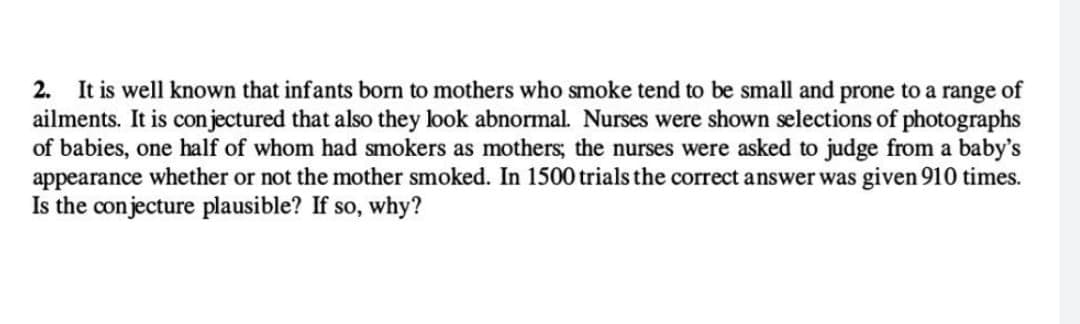 2. It is well known that infants born to mothers who smoke tend to be small and prone to a range of
ailments. It is conjectured that also they look abnormal. Nurses were shown selections of photographs
of babies, one half of whom had smokers as mothers; the nurses were asked to judge from a baby's
appearance whether or not the mother smoked. In 1500 trials the correct answer was given 910 times.
Is the conjecture plausible? If so, why?