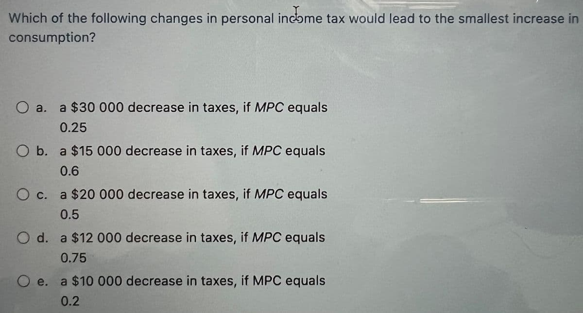 Which of the following changes in personal income tax would lead to the smallest increase in
consumption?
O a.
O b. a $15 000 decrease in taxes, if MPC equals
0.6
O c.
a $30 000 decrease in taxes, if MPC equals
0.25
Oe.
a $20 000 decrease in taxes, if MPC equals
0.5
O d. a $12 000 decrease in taxes, if MPC equals
0.75
a $10 000 decrease in taxes, if MPC equals
0.2