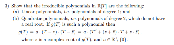 3) Show that the irreducible polynomials in R[T] are the following:
(a) Linear polynomials, i.e. polynomials of degree 1; and
(b) Quadratic polynomials, i.e. polynomials of degree 2, which do not have
a real root. If g(T) is such a polynomial then
g(T) = a · (T – 2) · (T – z) = a · (T² + (z + z) · T + z · z),
where z is a complex root of g(T), and a E R \ {0}.
