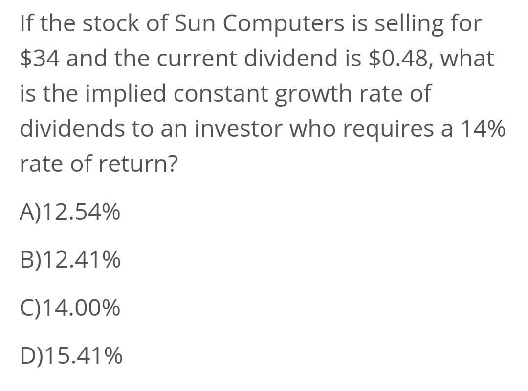If the stock of Sun Computers is selling for
$34 and the current dividend is $0.48, what
is the implied constant growth rate of
dividends to an investor who requires a 14%
rate of return?
A)12.54%
B)12.41%
C)14.00%
D)15.41%
