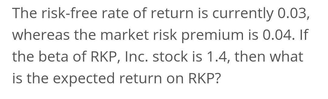 The risk-free rate of return is currently 0.03,
whereas the market risk premium is 0.04. If
the beta of RKP, Inc. stock is 1.4, then what
is the expected return on RKP?
