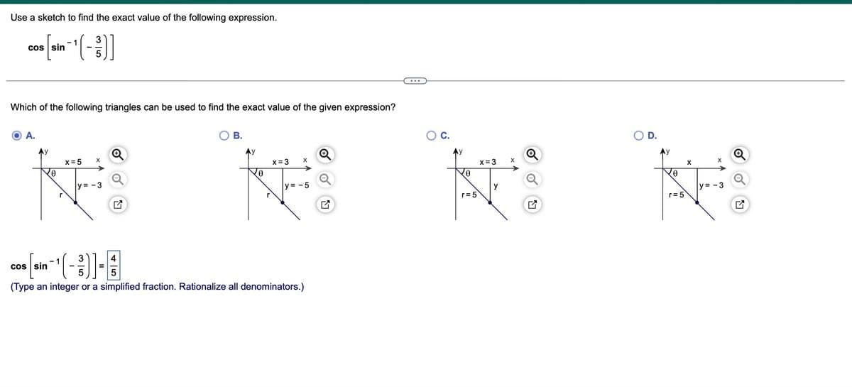 Use a sketch to find the exact value of the following expression.
1
3
cos [sin-¹(-)]
Which of the following triangles can be used to find the exact value of the given expression?
A.
y
रु
r
x = 5
X
y=-3
B.
x = 3
X
K
0
y = -5
r
cos sin
5
(Type an integer or a simplified fraction. Rationalize all denominators.)
C.
0
r = 5
x = 3
y
X
O
O D.
Ꮎ
r = 5
X
X
y=-3