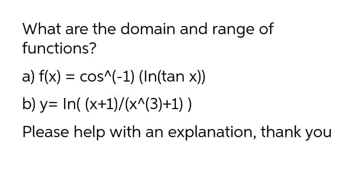 What are the domain and range of
functions?
a) f(x) = cos^(-1) (In(tan x))
b) y= In( (x+1)/(x^(3)+1) )
Please help with an explanation, thank you
