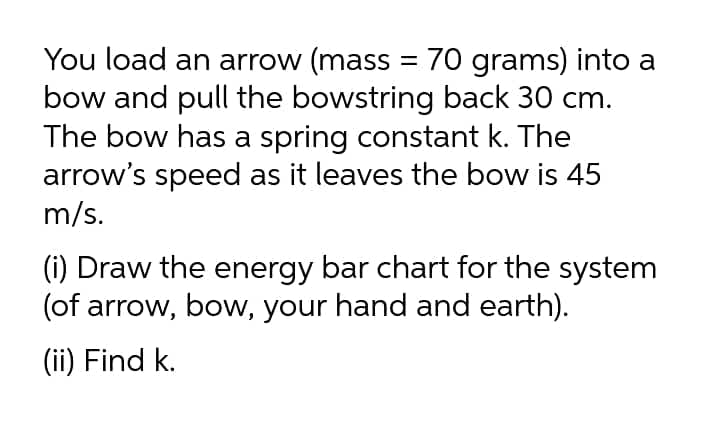 You load an arrow (mass = 70 grams) into a
bow and pull the bowstring back 30 cm.
The bow has a spring constant k. The
arrow's speed as it leaves the bow is 45
m/s.
(i) Draw the energy bar chart for the system
(of arrow, bow, your hand and earth).
(ii) Find k.
