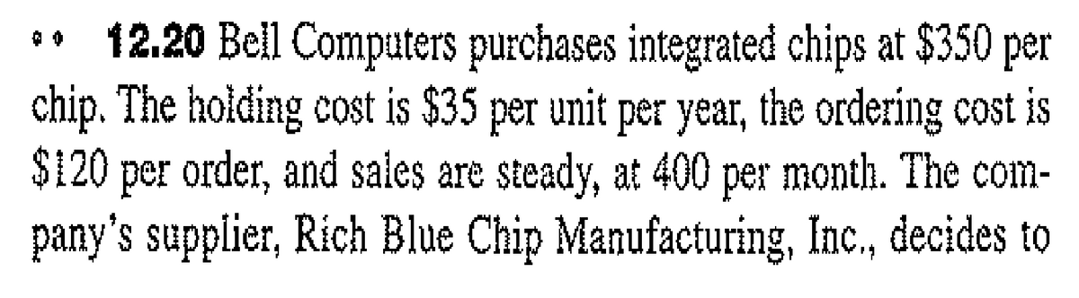 12.20 Bel Computers purchases integrated chips at $350 per
chip. The holding cost is $35 per unit per year, the ordering cost is
$120 per order, and sales are steady, at 400 per month. The com-
pany's supplier, Rich Blue Chip Manufacturing, Inc., decides to
