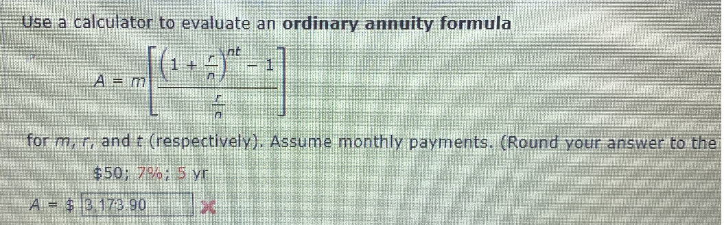 Use a calculator to evaluate an ordinary annuity formula
nt
A = m
for m, r, and t (respectively). Assume monthly payments. (Round your answer to thei
$50; 7%; 5 yr
A = $3 173.90
