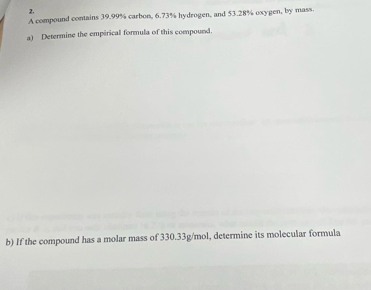 2.
A compound contains 39.99% carbon, 6.73% hydrogen, and 53.28% oxygen, by mass.
a) Determine the empirical formula of this compound.
b) If the compound has a molar mass of 330.33g/mol, determine its molecular formula