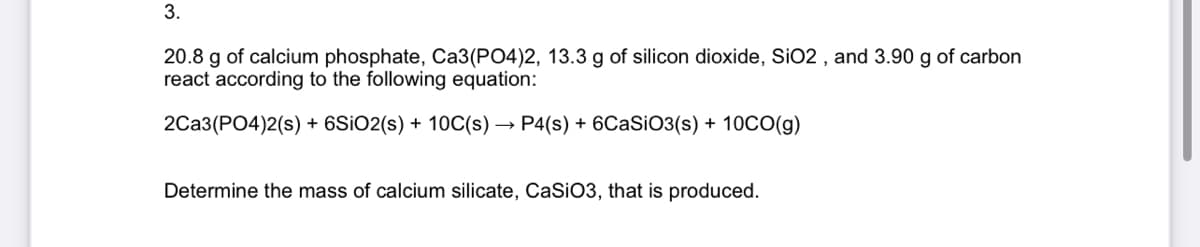 3.
20.8 g of calcium phosphate, Ca3(PO4)2, 13.3 g of silicon dioxide, SiO2, and 3.90 g of carbon
react according to the following equation:
2CA3(PO4)2(s) + 6SiO2(s) + 10C(s) - → P4(s) + 6CaSiO3(s) + 10CO(g)
Determine the mass of calcium silicate, CaSiO3, that is produced.