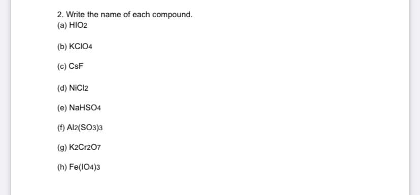 2. Write the name of each compound.
(a) HIO2
(b) KCIO4
(c) CsF
(d) NiCl2
(e) NaHSO4
(f) Al2(SO3)3
(g) K2Cr2O7
(h) Fe(104)3