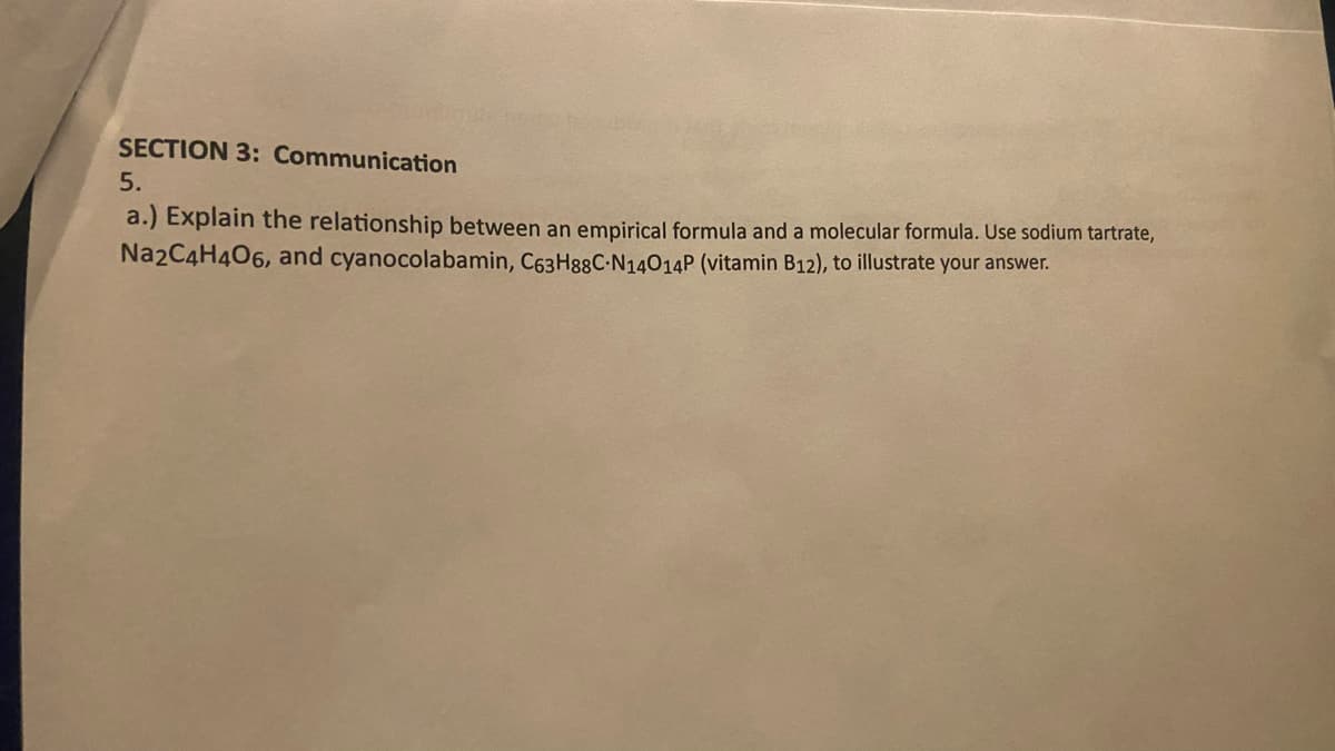 SECTION 3: Communication
5.
a.) Explain the relationship between an empirical formula and a molecular formula. Use sodium tartrate,
Na2C4H406, and cyanocolabamin, C63H88C-N14014P (vitamin B12), to illustrate your answer.