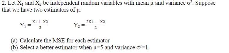 2. Let X1 and X, be independent random variables with mean u and variance o?. Suppose
that we have two estimators of u:
х1 + X2
2x1 – X2
Y =
Y2
2
2
(a) Calculate the MSE for each estimator
(b) Select a better estimator when µ=5 and variance o?=1.
