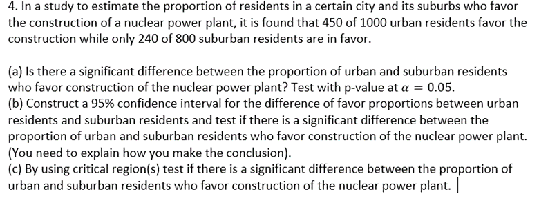 4. In a study to estimate the proportion of residents in a certain city and its suburbs who favor
the construction of a nuclear power plant, it is found that 450 of 1000 urban residents favor the
construction while only 240 of 800 suburban residents are in favor.
(a) Is there a significant difference between the proportion of urban and suburban residents
who favor construction of the nuclear power plant? Test with p-value at a = 0.05.
(b) Construct a 95% confidence interval for the difference of favor proportions between urban
residents and suburban residents and test if there is a significant difference between the
proportion of urban and suburban residents who favor construction of the nuclear power plant.
(You need to explain how you make the conclusion).
(c) By using critical region(s) test if there is a significant difference between the proportion of
urban and suburban residents who favor construction of the nuclear power plant. |
