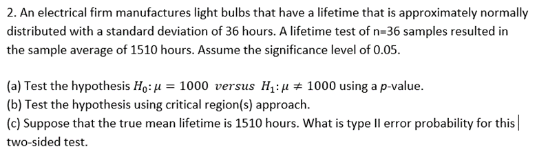 2. An electrical firm manufactures light bulbs that have a lifetime that is approximately normally
distributed with a standard deviation of 36 hours. A lifetime test of n=36 samples resulted in
the sample average of 1510 hours. Assume the significance level of 0.05.
(a) Test the hypothesis Ho: µ = 1000 versus H1: µ# 1000 using a p-value.
(b) Test the hypothesis using critical region(s) approach.
(c) Suppose that the true mean lifetime is 1510 hours. What is type Il error probability for this|
two-sided test.
