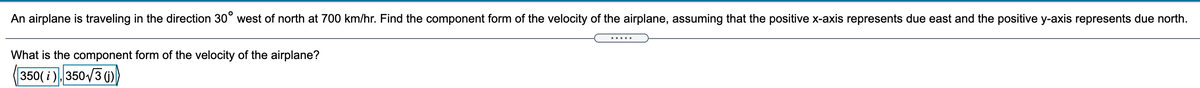 An airplane is traveling in the direction 30° west of north at 700 km/hr. Find the component form of the velocity of the airplane, assuming that the positive x-axis represents due east and the positive y-axis represents due north.
.....
What is the component form of the velocity of the airplane?
350( i ), 350/3 ()

