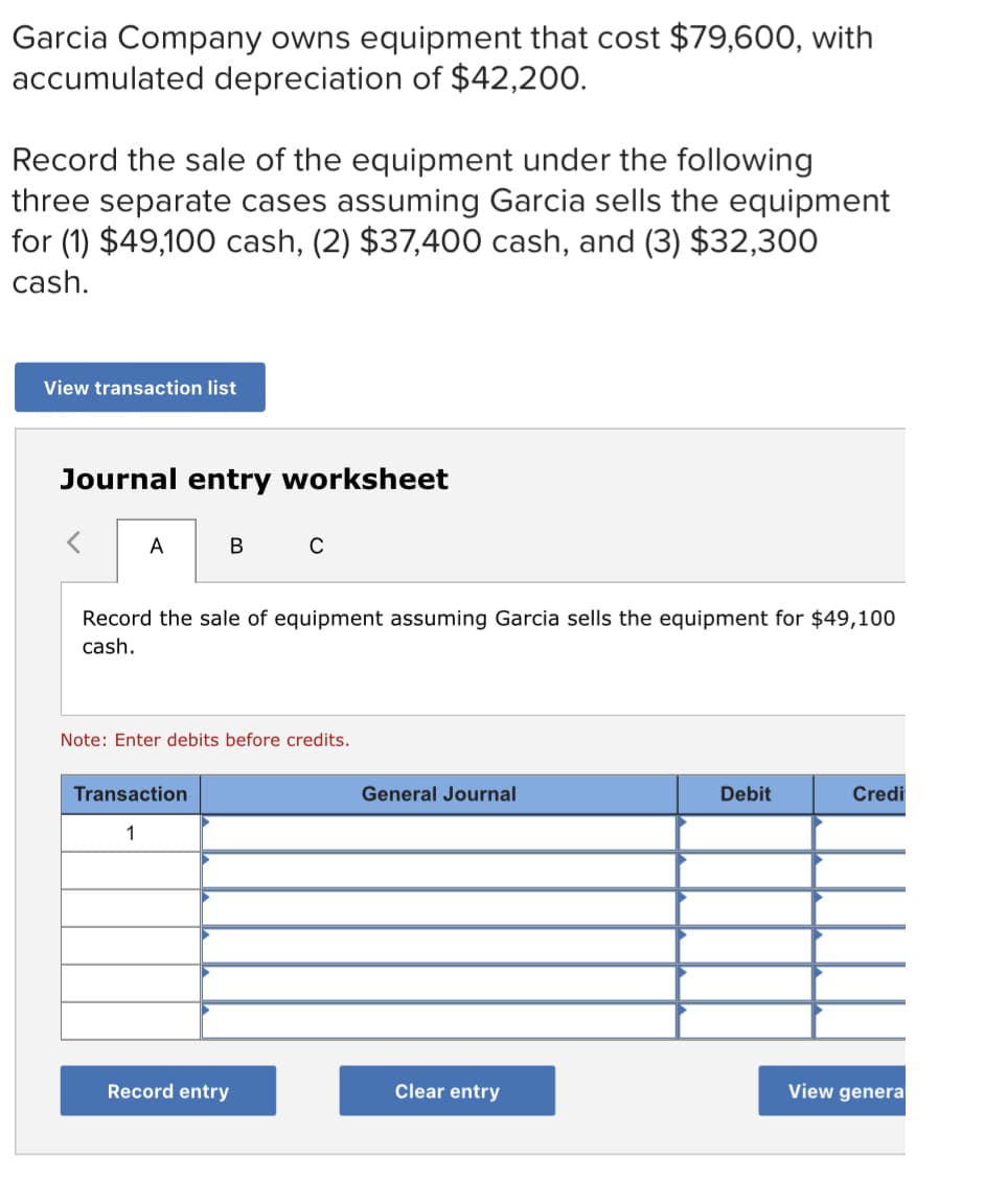 Garcia Company owns equipment that cost $79,600, with
accumulated depreciation of $42,200.
Record the sale of the equipment under the following
three separate cases assuming Garcia sells the equipment
for (1) $49,100 cash, (2) $37,400 cash, and (3) $32,300
cash.
View transaction list
Journal entry worksheet
A
C
Record the sale of equipment assuming Garcia sells the equipment for $49,100
cash.
Note: Enter debits before credits.
Transaction
General Journal
Debit
Credi
1
Record entry
Clear entry
View genera
