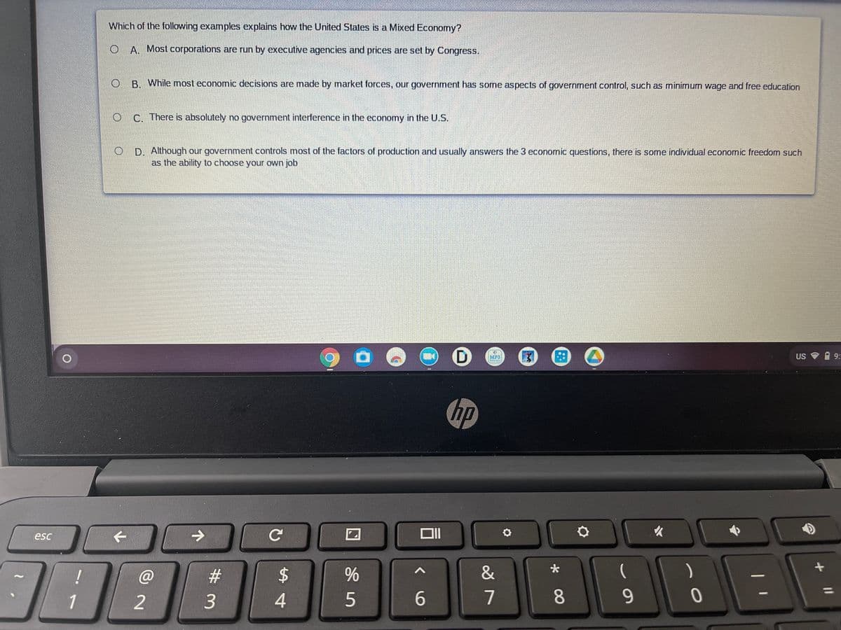 Which of the following examples explains how the United States is a Mixed Economy?
O A. Most corporations are run by executive agencies and prices are set by Congress.
B While most economic decisions are made by market forces, our government has some aspects of government control, such as minimum wage and free education
C. There is absolutely no government interference in the economy in the US.
D. Although our government controls most of the factors of production and usually answers the 3 economic questions, there is some individual economic freedom such
as the ability to choose your own job
MP3
US
9:
hp
esc
个
->
!
23
2$
&
(
)
1
2
3.
4
5
7
8.
9-

