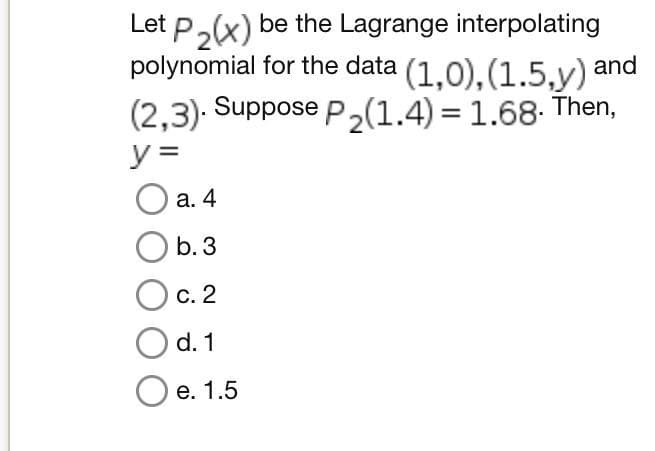 Let P₂(x) be the Lagrange interpolating
polynomial for the data (1,0), (1.5,y) and
(2,3). Suppose P₂(1.4)= 1.68. Then,
y =
a. 4
Ob. 3
C. 2
d. 1
e. 1.5