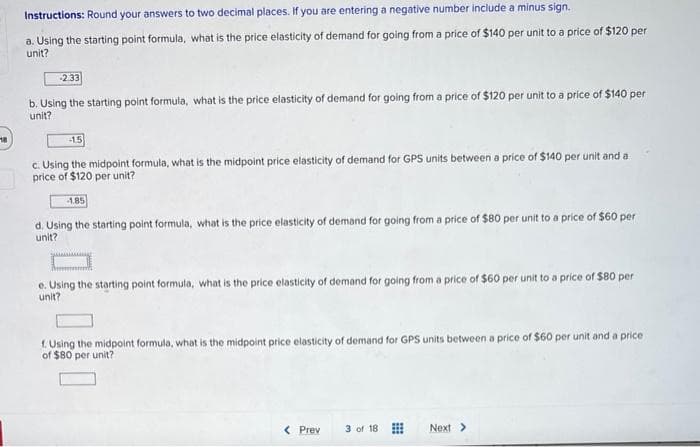 18
Instructions: Round your answers to two decimal places. If you are entering a negative number include a minus sign.
a. Using the starting point formula, what is the price elasticity of demand for going from a price of $140 per unit to a price of $120 per
unit?
-2.33
b. Using the starting point formula, what is the price elasticity of demand for going from a price of $120 per unit to a price of $140 per
unit?
-1.5
c. Using the midpoint formula, what is the midpoint price elasticity of demand for GPS units between a price of $140 per unit and a
price of $120 per unit?
1.85
d. Using the starting point formula, what is the price elasticity of demand for going from a price of $80 per unit to a price of $60 per
unit?
e. Using the starting point formula, what is the price elasticity of demand for going from a price of $60 per unit to a price of $80 per
unit?
f. Using the midpoint formula, what is the midpoint price elasticity of demand for GPS units between a price of $60 per unit and a price
of $80 per unit?
< Prev
3 of 18
Next >