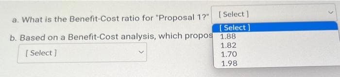 a. What is the Benefit-Cost ratio for "Proposal 1?"
b. Based on a Benefit-Cost analysis, which propos
[ Select]
[Select]
[Select]
1.88
1.82
1.70
1.98