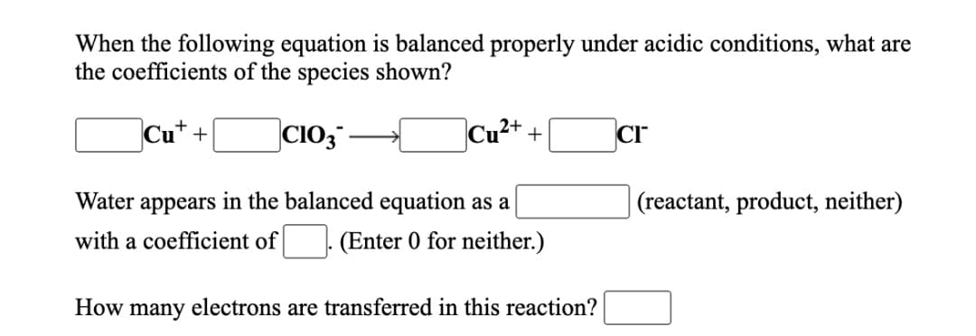 When the following equation is balanced properly under acidic conditions, what are
the coefficients of the species shown?
Cu"+
|CIO3 -
Cu²+ +
Cr
Water appears in the balanced equation as a
|(reactant, product, neither)
with a coefficient of
(Enter 0 for neither.)
How
many electrons are transferred in this reaction?
