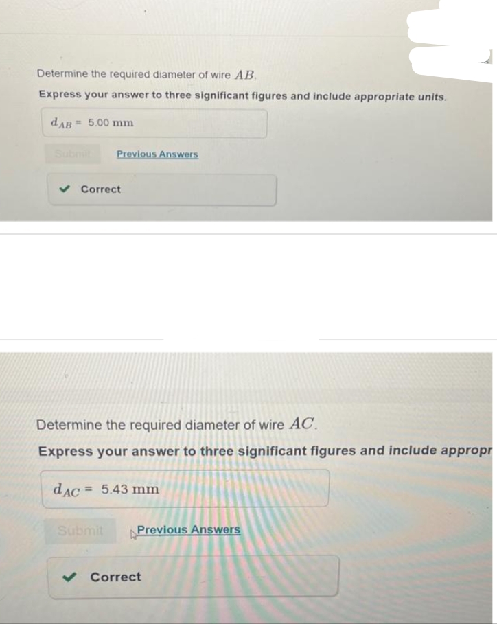 Determine the required diameter of wire AB.
Express your answer to three significant figures and include appropriate units.
dAB= 5.00 mm
Submit Previous Answers
✓ Correct
Determine the required diameter of wire AC.
Express your answer to three significant figures and include appropr
dAC 5.43 mm
Submit
Previous Answers
✓ Correct