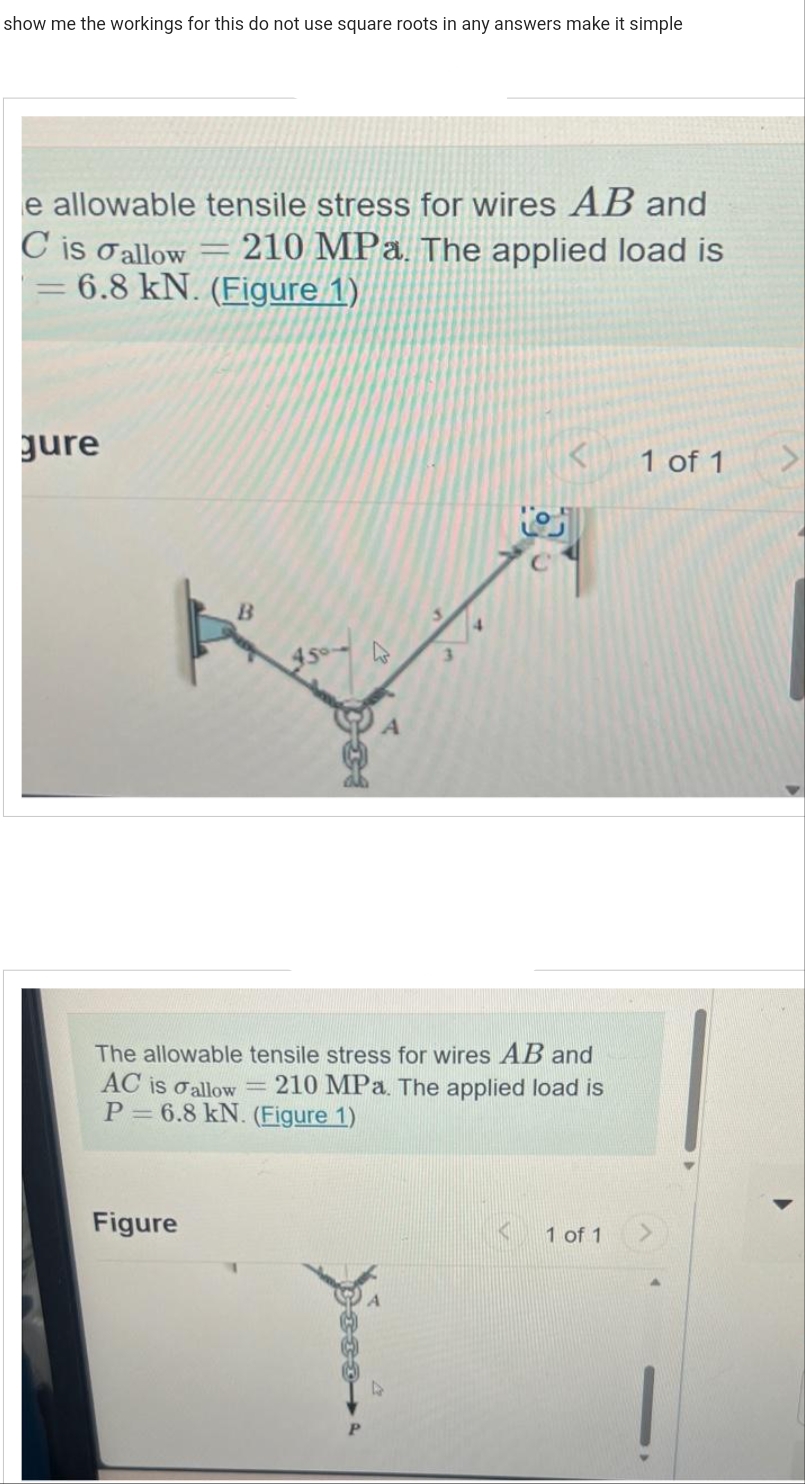 show me the workings for this do not use square roots in any answers make it simple
e allowable tensile stress for wires AB and
C is allow = 210 MPa. The applied load is
= 6.8 kN. (Figure 1)
gure
The allowable tensile stress for wires AB and
AC is allow = 210 MPa. The applied load is
P= 6.8 kN. (Figure 1)
Figure
1 of 1
1 of 1