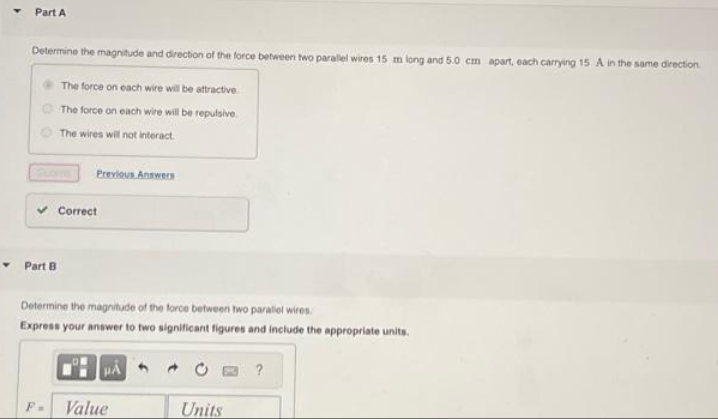 Part A
Determine the magnitude and direction of the force between two parallel wires 15 m long and 5.0 cm apart, each carrying 15 A in the same direction
The force on each wire will be attractive.
The force on each wire will be repulsive.
The wires will not interact.
Part B
Previous Answers
F=
Correct
Determine the magnitude of the force between two parallel wires.
Express your answer to two significant figures and include the appropriate units.
HA
Value
Units
?