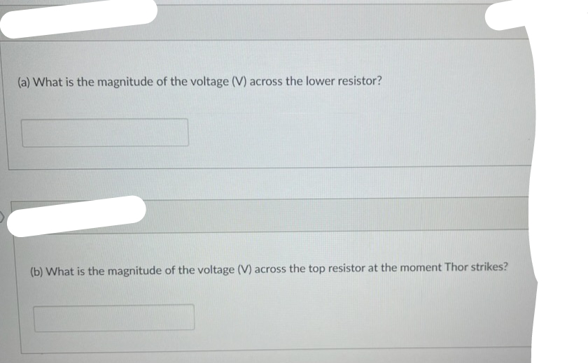 (a) What is the magnitude of the voltage (V) across the lower resistor?
(b) What is the magnitude of the voltage (V) across the top resistor at the moment Thor strikes?