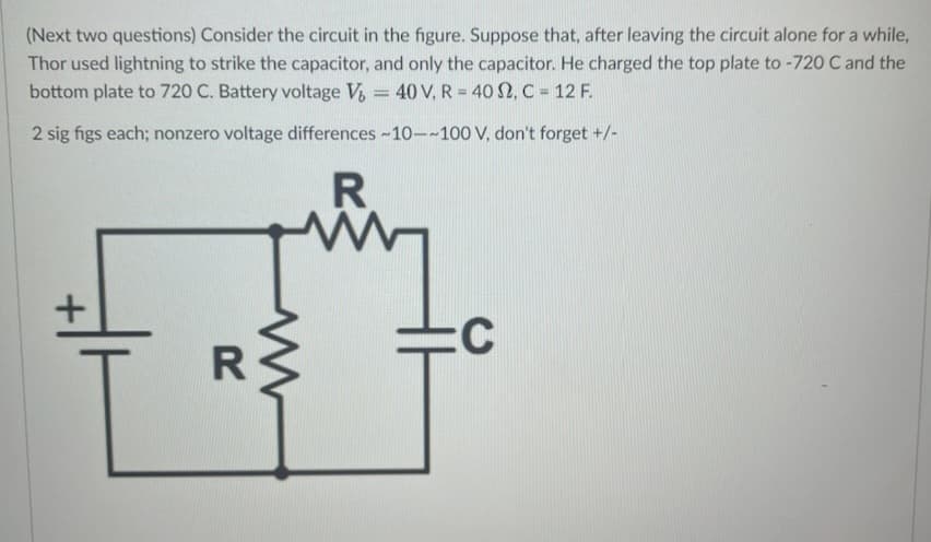 (Next two questions) Consider the circuit in the figure. Suppose that, after leaving the circuit alone for a while,
Thor used lightning to strike the capacitor, and only the capacitor. He charged the top plate to -720 C and the
bottom plate to 720 C. Battery voltage V₂ = 40 V, R = 402, C = 12 F.
2 sig figs each; nonzero voltage differences ~10--100 V, don't forget +/-
R
+
R
www
:С