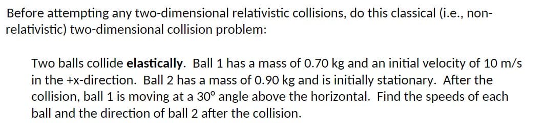 Before attempting any two-dimensional relativistic collisions, do this classical (i.e., non-
relativistic) two-dimensional collision problem:
Two balls collide elastically. Ball 1 has a mass of 0.70 kg and an initial velocity of 10 m/s
in the +x-direction. Ball 2 has a mass of 0.90 kg and is initially stationary. After the
collision, ball 1 is moving at a 30° angle above the horizontal. Find the speeds of each
ball and the direction of ball 2 after the collision.