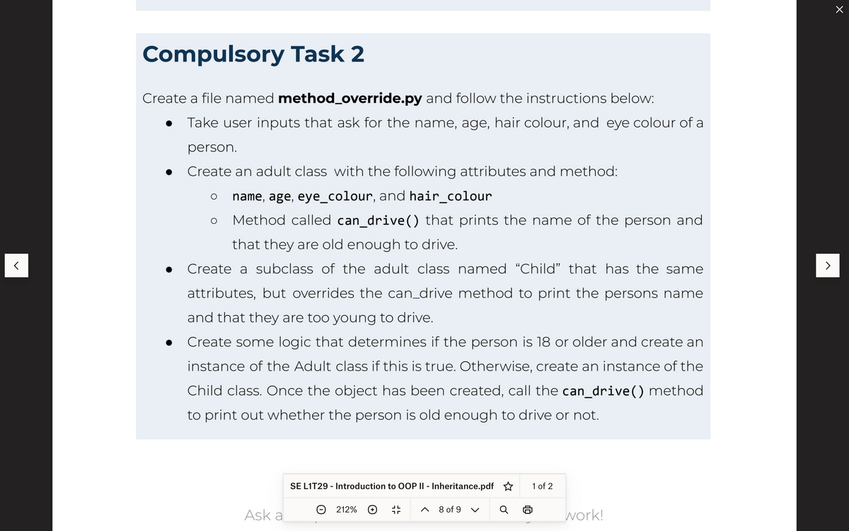 Compulsory Task 2
Create a file named method_override.py and follow the instructions below:
Take user inputs that ask for the name, age, hair colour, and eye colour of a
person.
Create an adult class with the following attributes and method:
name, age, eye_colour, and hair_colour
Method called can_drive() that prints the name of the person and
that they are old enough to drive.
Create a subclass of the adult class named “Child" that has the same
attributes, but overrides the can_drive method to print the persons name
and that they are too young to drive.
Create some logic that determines if the person is 18 or older and create an
instance of the Adult class if this is true. Otherwise, create an instance of the
Child class. Once the object has been created, call the can_drive() method
to print out whether the person is old enough to drive or not.
O
Ask a
SE L1T29 - Introduction to OOP II - Inheritance.pdf
212%
8 of 9
C
1 of 2
work!
>
x