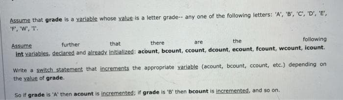 Assume that grade is a variable whose value is a letter grade-- any one of the following letters: 'A', 'B', 'C', 'D', 'E',
"F', 'W', 'T.
the
following
Assume
further
that
there
are
int variables, declared and already initialized: acount, bcount, ccount, dcount, ecount, fcount, wcount, icount.
Write a switch statement that increments the appropriate yvariable (acount, bcount, ccount, etc.) depending on
the value of grade.
So if grade is 'A' then acount is incremented; if grade is 'B' then bcount is incremented, and so on.
