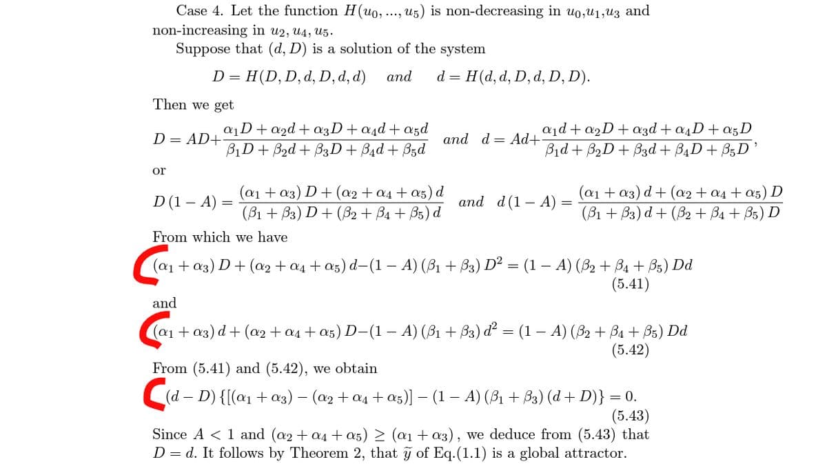 Case 4. Let the function H(uo, ..., u5) is non-decreasing in uo,u1,u3 and
non-increasing in u2, u4, U5.
Suppose that (d, D) is a solution of the system
D = H(D, D, d, D, d, d)
and
d = H(d, d, D, d, D, D).
Then we get
aD+a2d+ a3D+a4d + a5d
B1D+ B2d + B3D+ B4d + Bzd
a1d + a2D+ 3d + a4D+ a5D
Bid + B2D + B3d + B4D+ B5D
D = AD+
аnd d — Ad+
or
D (1 – A)
(a1 + a3) D+ (a2 + a4 + a5) d
(B1 + Вз) D + (5В2 + Ba + Bs) d
(a1 + a3) d+ (a2 + a4 + a5) D
(B1 + B3) d + (B2 + Ba + B5) D
and d(1– A)
-
From which we have
(ат + аз) D + (a2 t aд t as) d-(1 — А) (B, + Вз) D? - (1 — А) (Вә + Ва + В5) Dd
(5.41)
and
(ат + аз) d + (о2t oл t as) D-(1 — А) (B1 + Вз) d? — (1 — А) (32 + Ва + B:) Dd
(5.42)
From (5.41) and (5.42), we obtain
C(d – D) {[(a1 + a3) – (a2 + a4 + a5)] – (1 – A) (B1 + B3) (d + D)} = 0.
(5.43)
Since A < 1 and (a2 + a4 + a5) > (a1 + a3), we deduce from (5.43) that
D = d. It follows by Theorem 2, that y of Eq.(1.1) is a global attractor.
