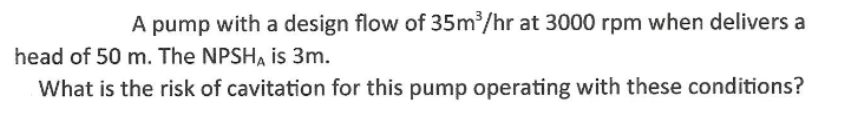 A pump with a design flow of 35m/hr at 3000 rpm when delivers a
head of 50 m. The NPSHA is 3m.
What is the risk of cavitation for this pump operating with these conditions?

