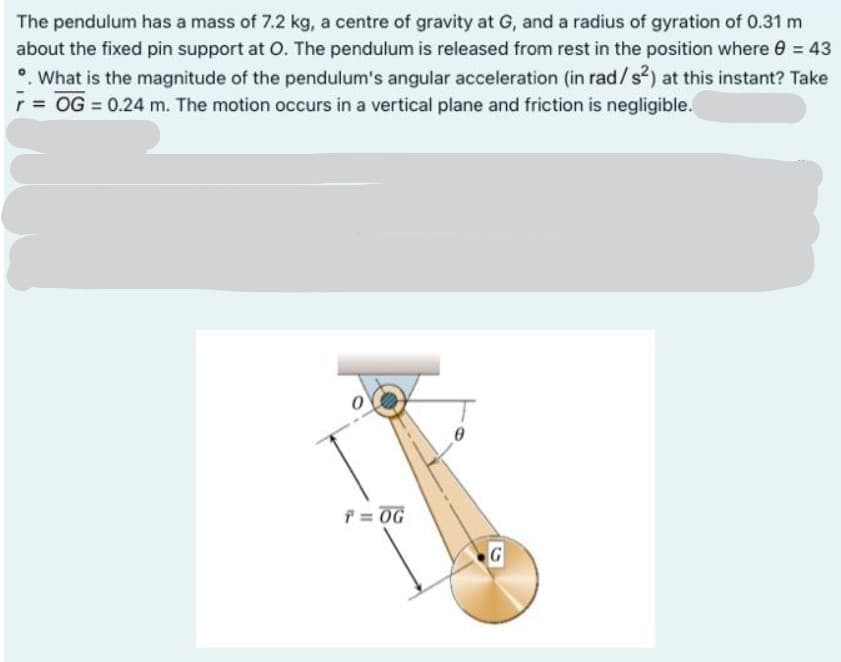 The pendulum has a mass of 7.2 kg, a centre of gravity at G, and a radius of gyration of 0.31 m
about the fixed pin support at O. The pendulum is released from rest in the position where 0 = 43
•. What is the magnitude of the pendulum's angular acceleration (in rad/s?) at this instant? Take
= OG = 0.24 m. The motion occurs in a vertical plane and friction is negligible.
f = OG
G
